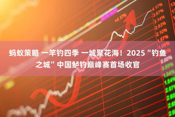 蚂蚁策略 一竿钓四季 一城聚花海！2025“钓鱼之城”中国鲈钓巅峰赛首场收官