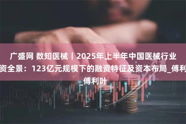 广盛网 数知医械丨2025年上半年中国医械行业融资全景：123亿元规模下的融资特征及资本布局_傅利叶