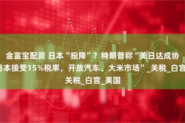 金富宝配资 日本“投降”?特朗普称“美日达成协议,日本接受15%税率,开放汽车、大米市场”_关税_白宫_美国