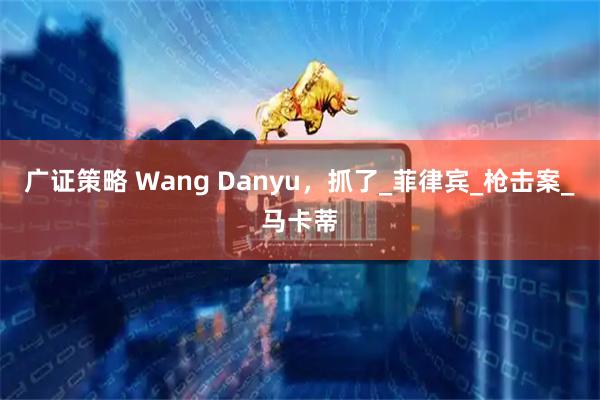 广证策略 Wang Danyu,抓了_菲律宾_枪击案_马卡蒂