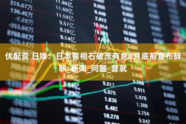 优配资 日媒：日本首相石破茂有意8月底前宣布辞职_新闻_问题_曾就