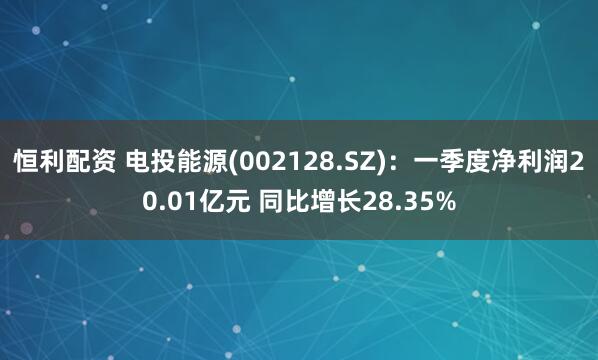 恒利配资 电投能源(002128.SZ)：一季度净利润20.01亿元 同比增长28.35%